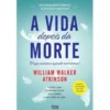 A Vida Depois da Morte de William Walker Atkinson - Aquilo a que Chamamos Morte Não é Senão o Outro Lado da Vida.