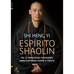 Espírito Shaolin de Shi Heng Yi - Os 12 Princípios Milenares para Dominar Corpo e Mente