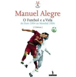 O Futebol e a Vida - Do Euro 2004 ao Mundial 2006 de Manuel Alegre